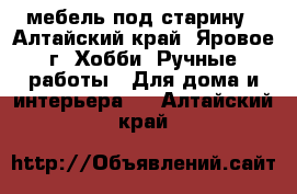 мебель под старину - Алтайский край, Яровое г. Хобби. Ручные работы » Для дома и интерьера   . Алтайский край